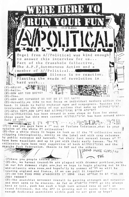 - va-m @usul A’rum A\/’l‘olx»lc«\l was kind cuou,,h’ to answer this interview for us. B Part of the Crasshole Collective, The A.P.F,Autonomous Action and Imember of A//Political. . NS || R 5 ilcoce is no reaction. W Planting the seeds of revolution is  || hard work  @ SR Tt  (n-uow s vou poricr - =i Ny - (@)-fine  (F)-WHO AR YOUGHHAT DO ¥OU DO I i (@)-Actually,ve like to not focus on individual mesbe & band. 1t tends to bulld rockstar egos and scapegoats o  Tlons that make LEAL BTEN APO: 7o0LIIFAL has been 3  evant,lts the uhol (F)-WELL THEY,HOW LO“G HAS (@)-A//FOLITIEAL has been avound & Chres years but chis most cuccent A//  uad siace  [ @) ror 2 unile there it betan to"took 4 R  SSEN LAoRE Cops 145  (€)-No, ue havent toured-We are plagued with dusmer prodl e 8ch deaner right now.but ve hope to begin playing ouc in the aclancic acea soon,and hopefull €199 ve wi1l be Couring england and france, {f we can pull it together!  (7)-00"v0u ORE AVARGHISTS 1° 1498 cthat APPEAT TO 3T S7AL OR JUST TRENDY  (®)-The anarchisc movement overall Ls gaiaing strenge hacd to cell, p  Crend followira. enough i  end with crap releases heir last soveral Losues of 7  